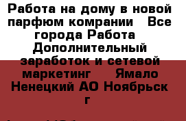 Работа на дому в новой парфюм.комрании - Все города Работа » Дополнительный заработок и сетевой маркетинг   . Ямало-Ненецкий АО,Ноябрьск г.
